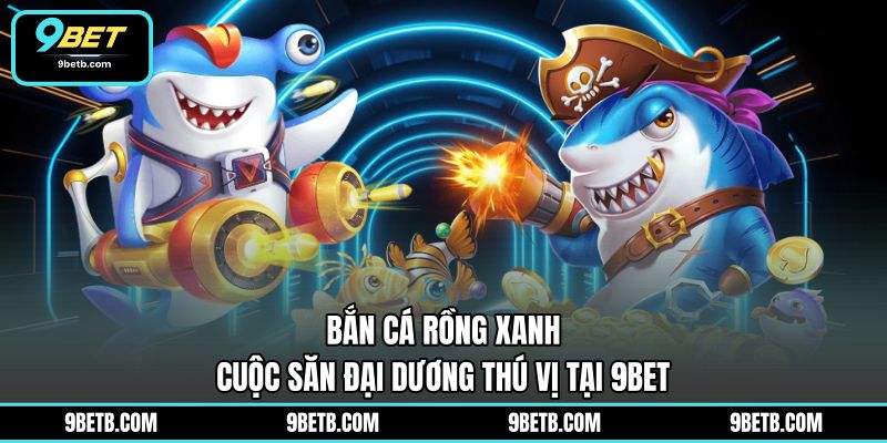 Bắn Cá Rồng Xanh - Cuộc Săn Đại Dương Thú Vị Tại 9BET - 9BET - Cavor
